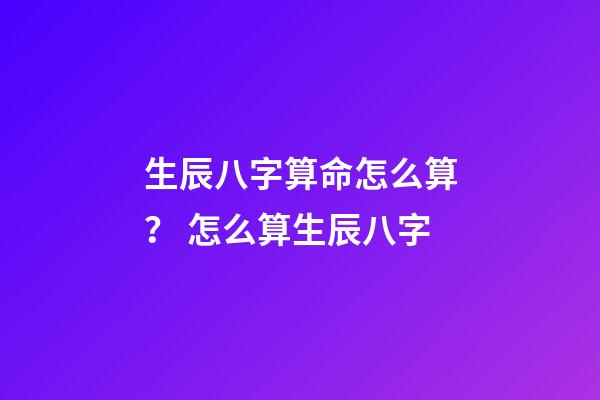 生辰八字算命怎么算？ 怎么算生辰八字